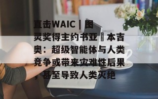 直击WAIC | 图灵奖得主约书亚・本吉奥：超级智能体与人类竞争或带来灾难性后果，甚至导致人类灭绝