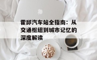 霍邱汽车站全指南：从交通枢纽到城市记忆的深度解读