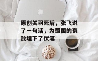 原创关羽死后，张飞说了一句话，为蜀国的衰败埋下了伏笔