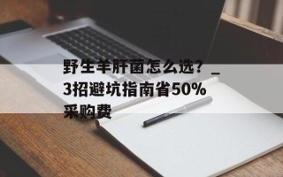 野生羊肝菌怎么选？_3招避坑指南省50%采购费