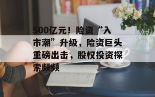 500亿元！险资“入市潮”升级，险资巨头重磅出击，股权投资探索频频