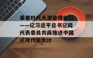 乘着时代大潮奋楫前行——记习近平总书记同代表委员共商推进中国式现代化大计