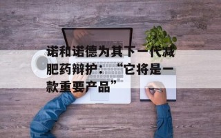 诺和诺德为其下一代减肥药辩护：“它将是一款重要产品”