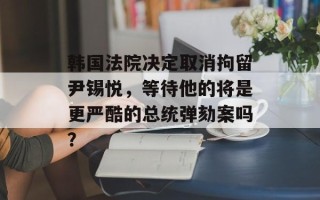 韩国法院决定取消拘留尹锡悦，等待他的将是更严酷的总统弹劾案吗？