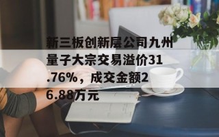 新三板创新层公司九州量子大宗交易溢价31.76%，成交金额26.88万元