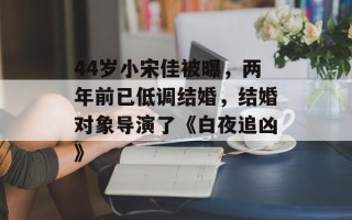 44岁小宋佳被曝，两年前已低调结婚，结婚对象导演了《白夜追凶》