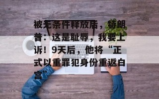 被无条件释放后，特朗普：这是耻辱，我要上诉！9天后，他将“正式以重罪犯身份重返白宫”