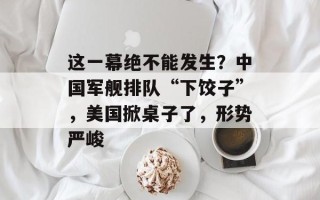 这一幕绝不能发生？中国军舰排队“下饺子”，美国掀桌子了，形势严峻