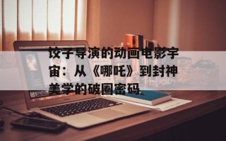 饺子导演的动画电影宇宙：从《哪吒》到封神美学的破圈密码