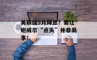 美联储9月降息？要让鲍威尔“点头”并非易事！