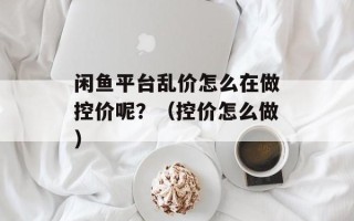 闲鱼平台乱价怎么在做控价呢？（控价怎么做）
