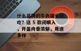 什么品牌的牛肉罐头好吃？这 5 款闭眼入，开盖肉香浓郁，用途多样