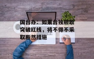国台办：如果台独胆敢突破红线，将不得不采取断然措施