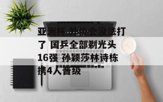 亚洲杯 外协会没法打了 国乒全部剃光头 16强 孙颖莎林诗栋携4人晋级
