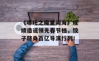 《哪吒之魔童闹海》成绩造谣领先春节档，饺子跻身百亿导演行列！