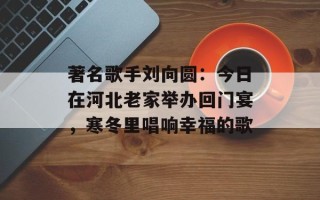 著名歌手刘向圆：今日在河北老家举办回门宴，寒冬里唱响幸福的歌