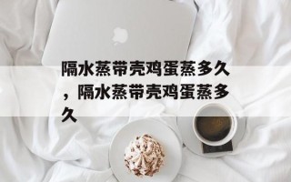 隔水蒸带壳鸡蛋蒸多久，隔水蒸带壳鸡蛋蒸多久