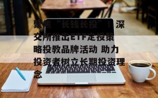 聚焦“长钱长投”！深交所推出ETF定投策略投教品牌活动 助力投资者树立长期投资理念