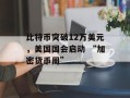 比特币突破12万美元，美国国会启动 “加密货币周”