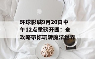 环球影城9月20日中午12点重磅开园：全攻略带你玩转魔法世界