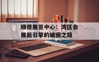 顺德展览中心：湾区会展新引擎的破圈之路