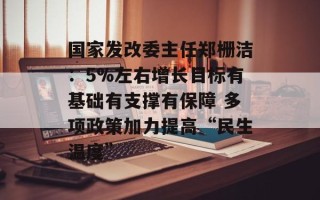 国家发改委主任郑栅洁：5%左右增长目标有基础有支撑有保障 多项政策加力提高“民生温度”
