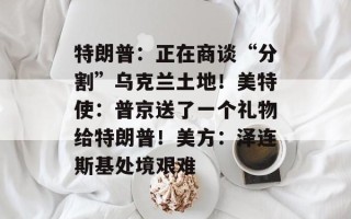 特朗普：正在商谈“分割”乌克兰土地！美特使：普京送了一个礼物给特朗普！美方：泽连斯基处境艰难