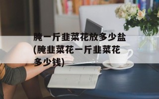 腌一斤韭菜花放多少盐(腌韭菜花一斤韭菜花多少钱)