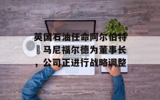英国石油任命阿尔伯特・马尼福尔德为董事长，公司正进行战略调整