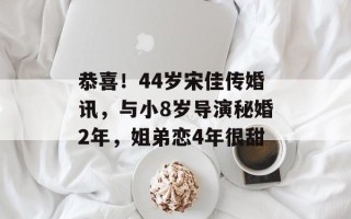 恭喜！44岁宋佳传婚讯，与小8岁导演秘婚2年，姐弟恋4年很甜