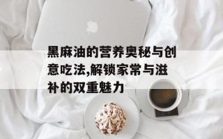 黑麻油的营养奥秘与创意吃法,解锁家常与滋补的双重魅力