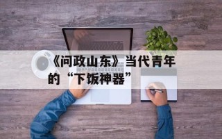 《问政山东》当代青年的“下饭神器”