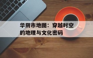 华阴市地图：穿越时空的地理与文化密码