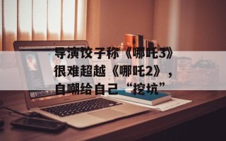 导演饺子称《哪吒3》很难超越《哪吒2》，自嘲给自己“挖坑”