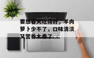 要想春天吃得好，羊肉萝卜少不了，口味清淡又营养太香了