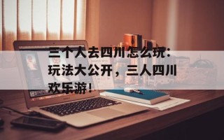 三个人去四川怎么玩：玩法大公开，三人四川欢乐游！