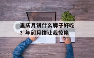 重庆月饼什么牌子好吃？年润月饼让我惊艳
