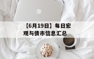 【6月19日】每日宏观与债市信息汇总