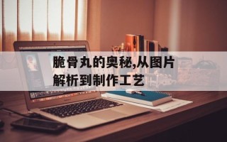 脆骨丸的奥秘,从图片解析到制作工艺