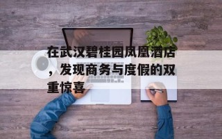 在武汉碧桂园凤凰酒店，发现商务与度假的双重惊喜