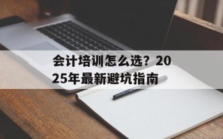 会计培训怎么选？2025年最新避坑指南