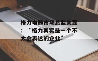 格力电器市场总监朱磊：“格力其实是一个不太会表达的企业”