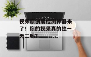 视频原创度检测神器来了！你的视频真的独一无二吗？