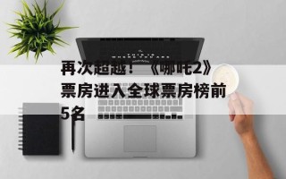 再次超越！《哪吒2》票房进入全球票房榜前5名