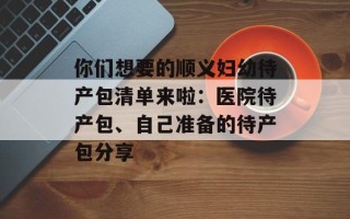 你们想要的顺义妇幼待产包清单来啦：医院待产包、自己准备的待产包分享