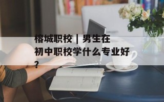 榕城职校 | 男生在初中职校学什么专业好？