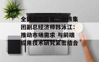 全国政协委员、中核集团副总经济师韩泳江：推动市场需求 与前端应用技术研究紧密结合
