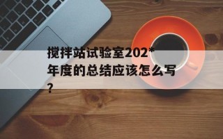 搅拌站试验室202*年度的总结应该怎么写？