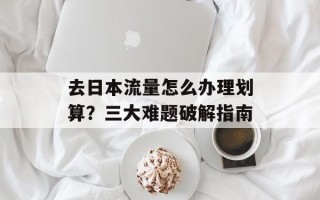 去日本流量怎么办理划算？三大难题破解指南
