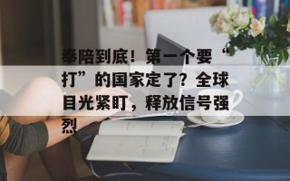 奉陪到底！第一个要“打”的国家定了？全球目光紧盯，释放信号强烈